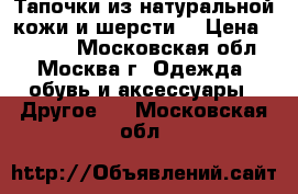 Тапочки из натуральной кожи и шерсти. › Цена ­ 1 300 - Московская обл., Москва г. Одежда, обувь и аксессуары » Другое   . Московская обл.